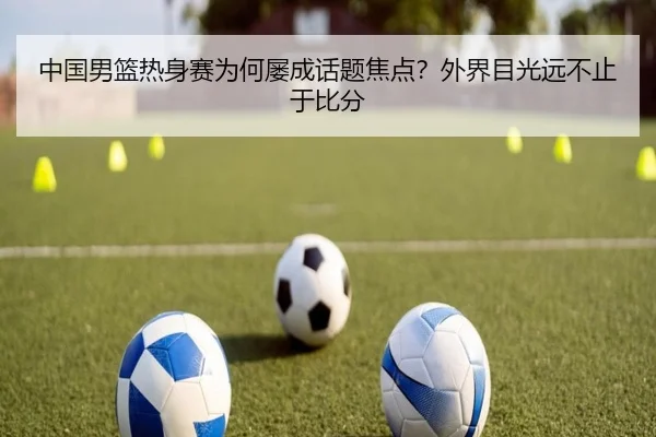 中国男篮热身赛为何屡成话题焦点？外界目光远不止于比分